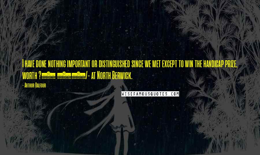 Arthur Balfour Quotes: I have done nothing important or distinguished since we met except to win the handicap prize, worth ?4 10/- at North Berwick.