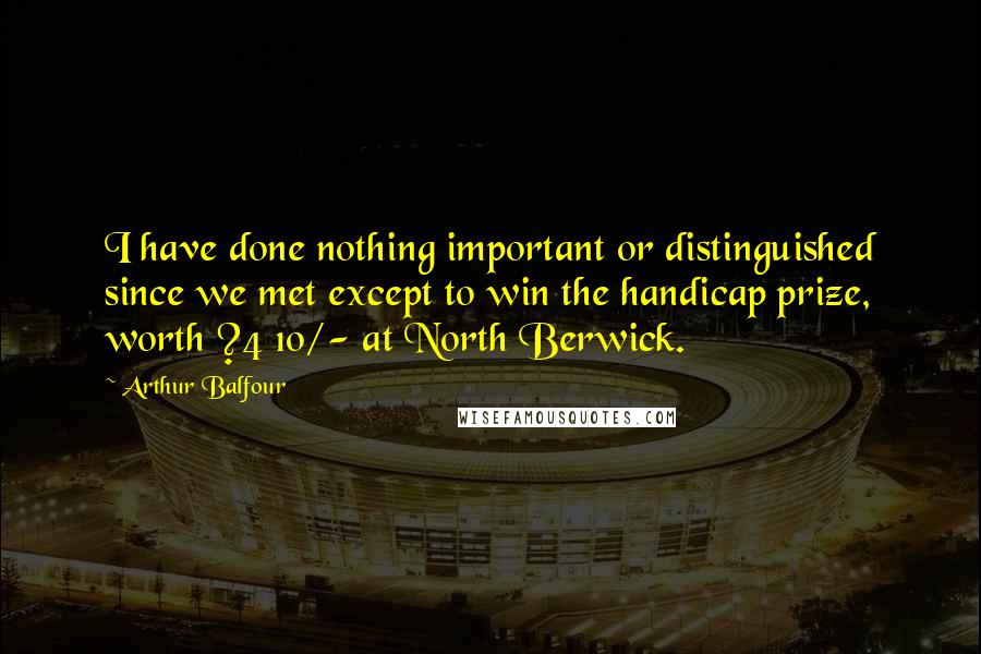 Arthur Balfour Quotes: I have done nothing important or distinguished since we met except to win the handicap prize, worth ?4 10/- at North Berwick.