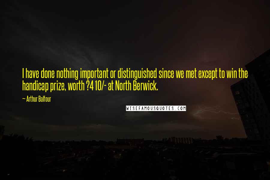 Arthur Balfour Quotes: I have done nothing important or distinguished since we met except to win the handicap prize, worth ?4 10/- at North Berwick.