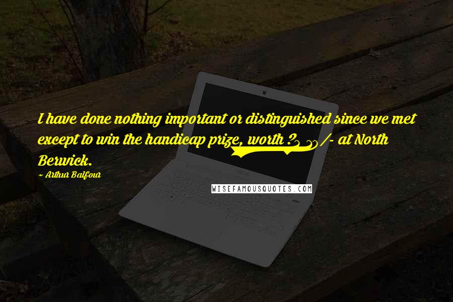 Arthur Balfour Quotes: I have done nothing important or distinguished since we met except to win the handicap prize, worth ?4 10/- at North Berwick.