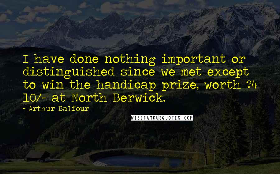 Arthur Balfour Quotes: I have done nothing important or distinguished since we met except to win the handicap prize, worth ?4 10/- at North Berwick.