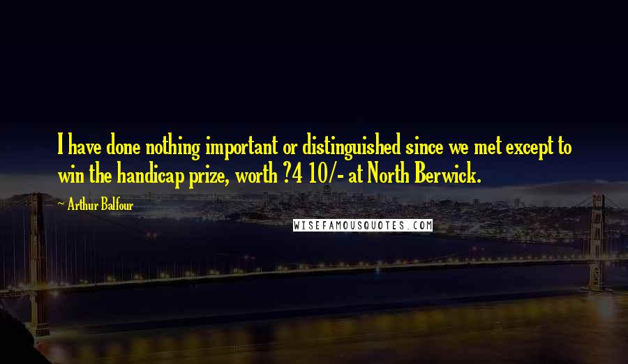 Arthur Balfour Quotes: I have done nothing important or distinguished since we met except to win the handicap prize, worth ?4 10/- at North Berwick.