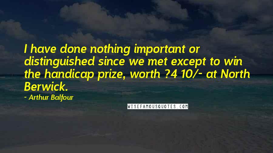 Arthur Balfour Quotes: I have done nothing important or distinguished since we met except to win the handicap prize, worth ?4 10/- at North Berwick.