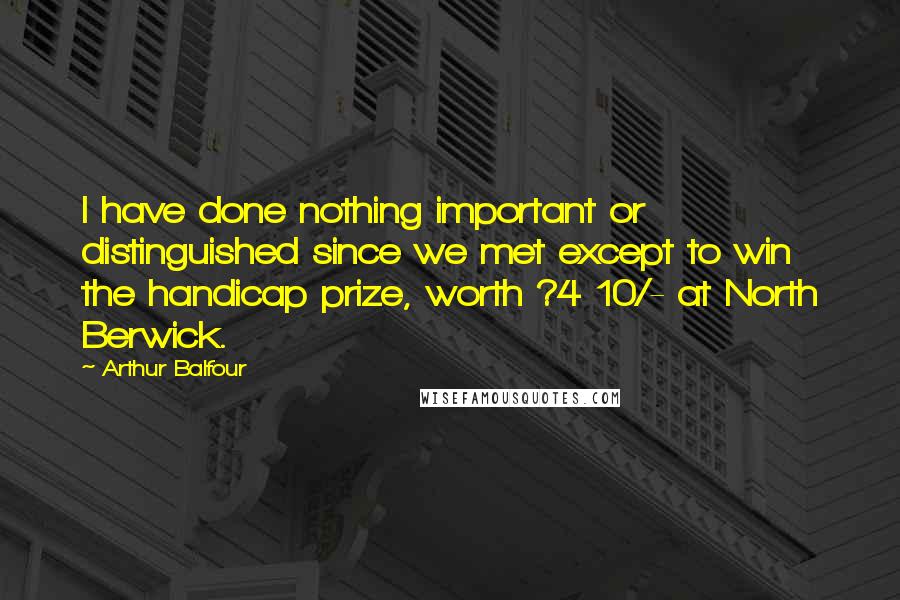 Arthur Balfour Quotes: I have done nothing important or distinguished since we met except to win the handicap prize, worth ?4 10/- at North Berwick.