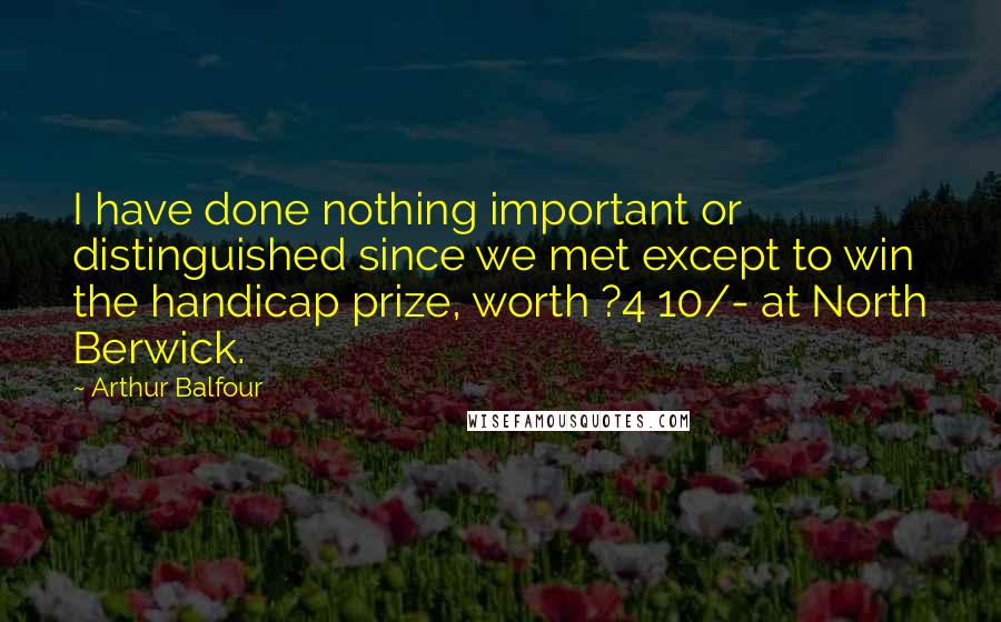Arthur Balfour Quotes: I have done nothing important or distinguished since we met except to win the handicap prize, worth ?4 10/- at North Berwick.