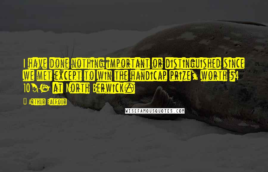 Arthur Balfour Quotes: I have done nothing important or distinguished since we met except to win the handicap prize, worth ?4 10/- at North Berwick.