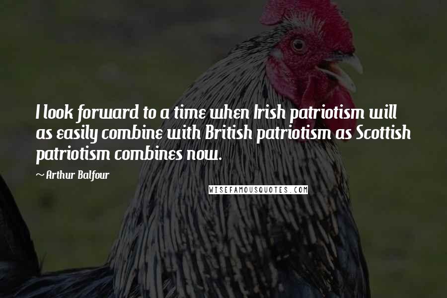 Arthur Balfour Quotes: I look forward to a time when Irish patriotism will as easily combine with British patriotism as Scottish patriotism combines now.