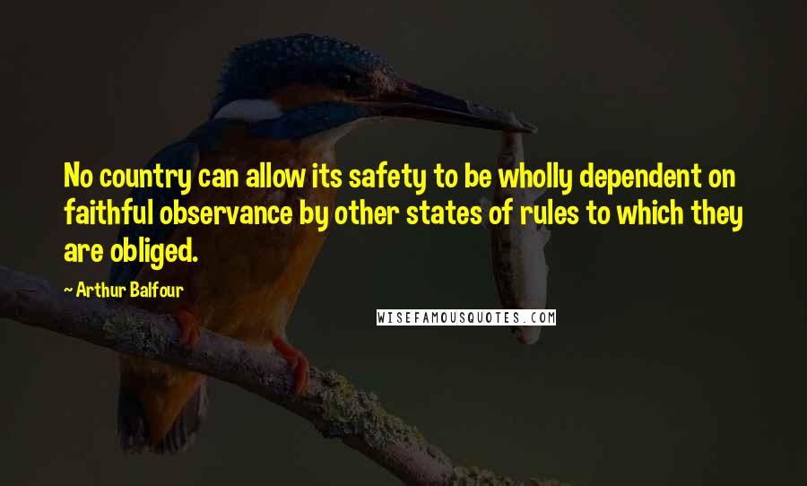 Arthur Balfour Quotes: No country can allow its safety to be wholly dependent on faithful observance by other states of rules to which they are obliged.