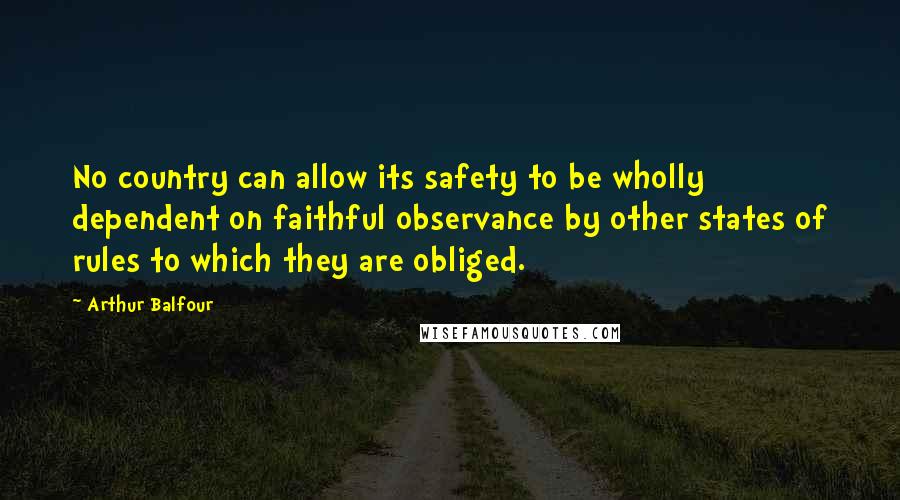 Arthur Balfour Quotes: No country can allow its safety to be wholly dependent on faithful observance by other states of rules to which they are obliged.