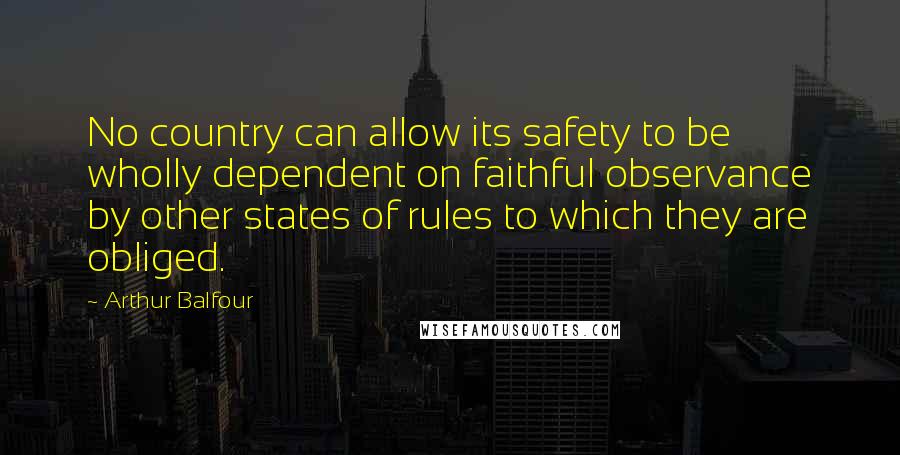 Arthur Balfour Quotes: No country can allow its safety to be wholly dependent on faithful observance by other states of rules to which they are obliged.