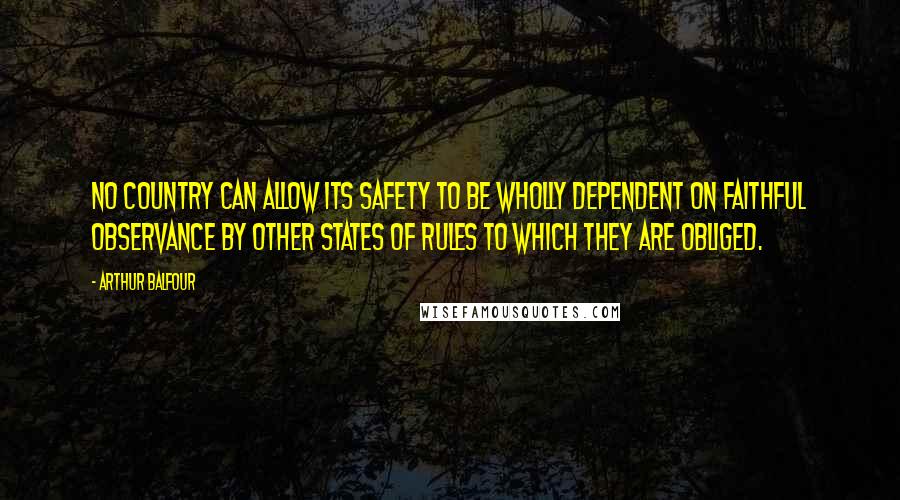 Arthur Balfour Quotes: No country can allow its safety to be wholly dependent on faithful observance by other states of rules to which they are obliged.
