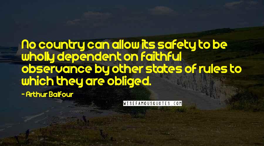 Arthur Balfour Quotes: No country can allow its safety to be wholly dependent on faithful observance by other states of rules to which they are obliged.