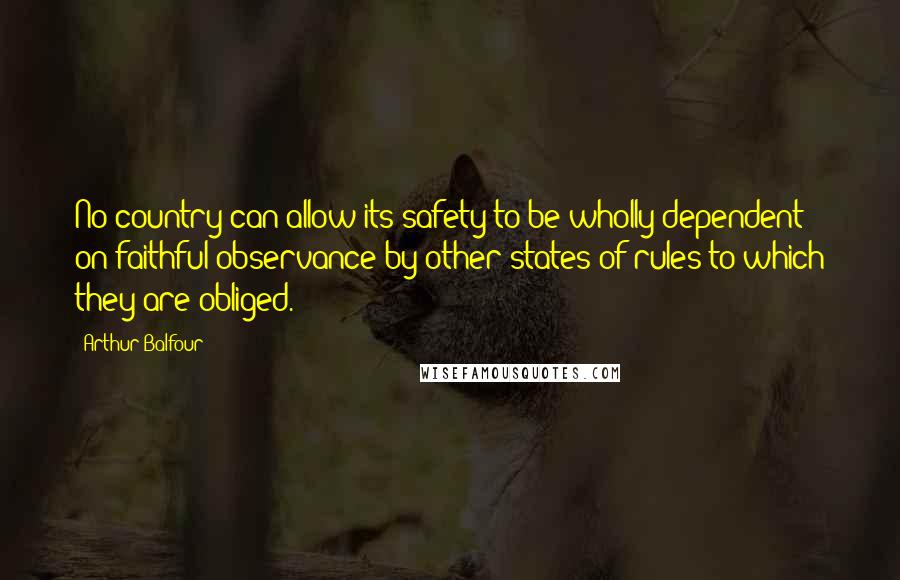 Arthur Balfour Quotes: No country can allow its safety to be wholly dependent on faithful observance by other states of rules to which they are obliged.