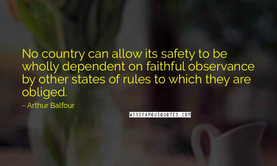 Arthur Balfour Quotes: No country can allow its safety to be wholly dependent on faithful observance by other states of rules to which they are obliged.