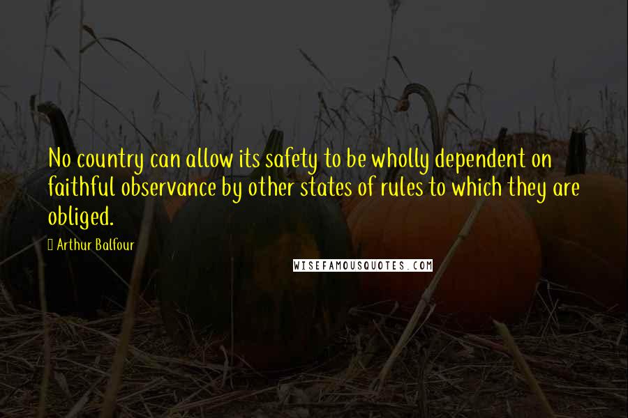 Arthur Balfour Quotes: No country can allow its safety to be wholly dependent on faithful observance by other states of rules to which they are obliged.