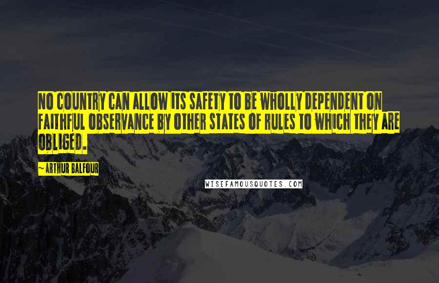 Arthur Balfour Quotes: No country can allow its safety to be wholly dependent on faithful observance by other states of rules to which they are obliged.