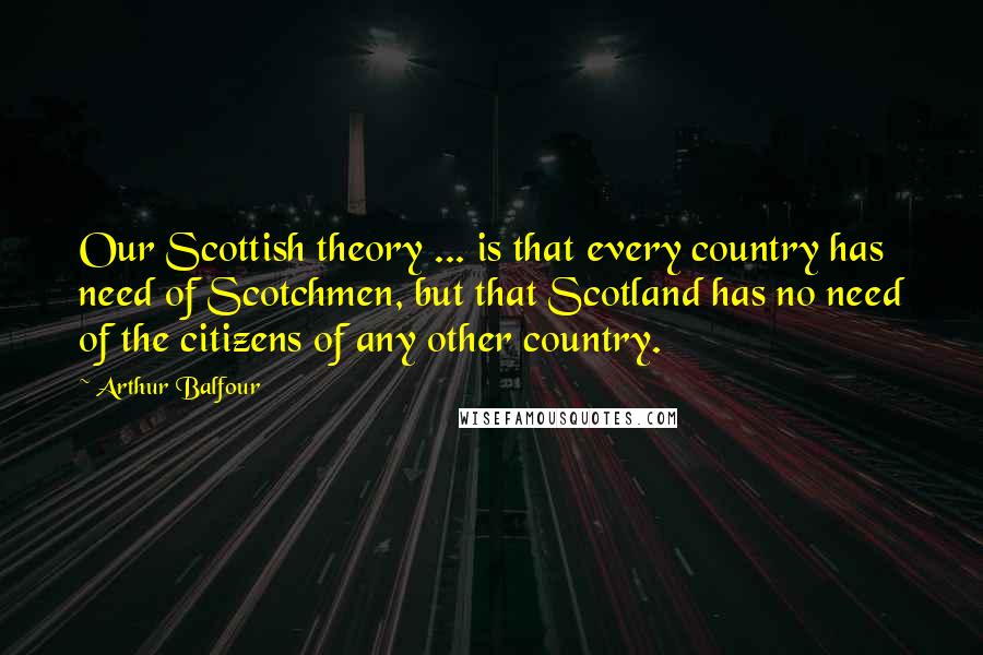 Arthur Balfour Quotes: Our Scottish theory ... is that every country has need of Scotchmen, but that Scotland has no need of the citizens of any other country.