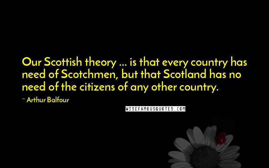 Arthur Balfour Quotes: Our Scottish theory ... is that every country has need of Scotchmen, but that Scotland has no need of the citizens of any other country.