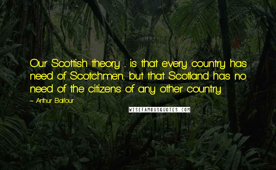 Arthur Balfour Quotes: Our Scottish theory ... is that every country has need of Scotchmen, but that Scotland has no need of the citizens of any other country.