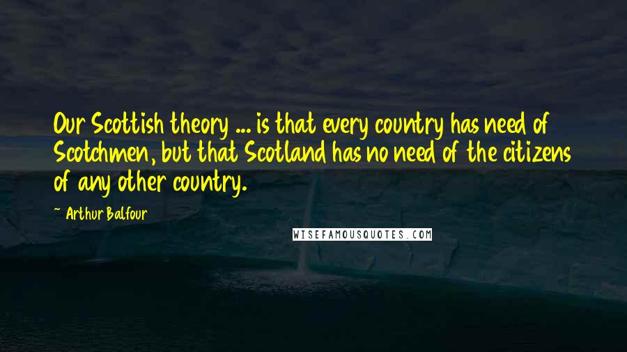 Arthur Balfour Quotes: Our Scottish theory ... is that every country has need of Scotchmen, but that Scotland has no need of the citizens of any other country.