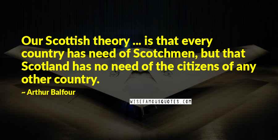 Arthur Balfour Quotes: Our Scottish theory ... is that every country has need of Scotchmen, but that Scotland has no need of the citizens of any other country.