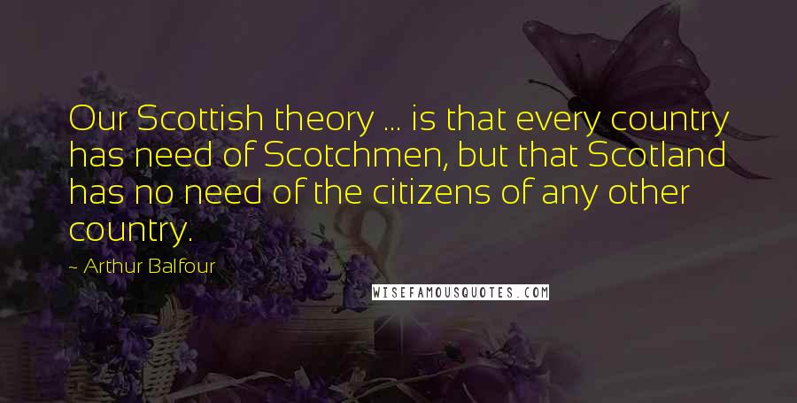 Arthur Balfour Quotes: Our Scottish theory ... is that every country has need of Scotchmen, but that Scotland has no need of the citizens of any other country.