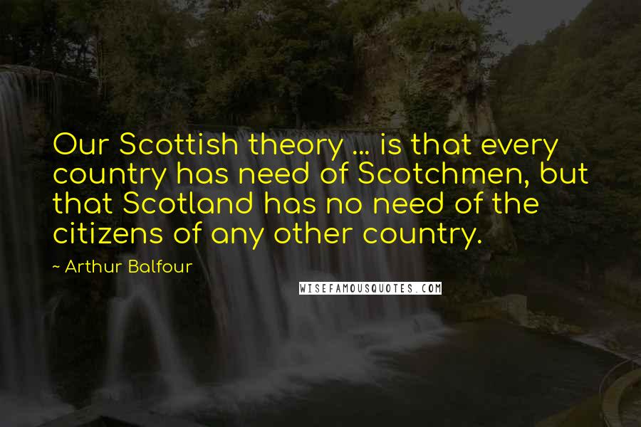 Arthur Balfour Quotes: Our Scottish theory ... is that every country has need of Scotchmen, but that Scotland has no need of the citizens of any other country.