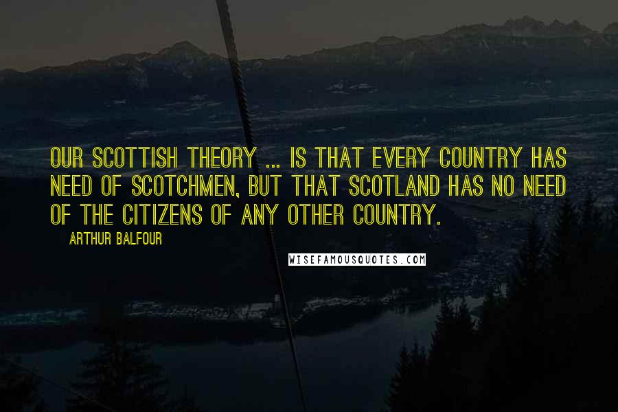 Arthur Balfour Quotes: Our Scottish theory ... is that every country has need of Scotchmen, but that Scotland has no need of the citizens of any other country.