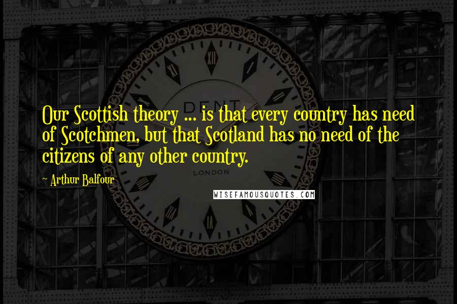 Arthur Balfour Quotes: Our Scottish theory ... is that every country has need of Scotchmen, but that Scotland has no need of the citizens of any other country.