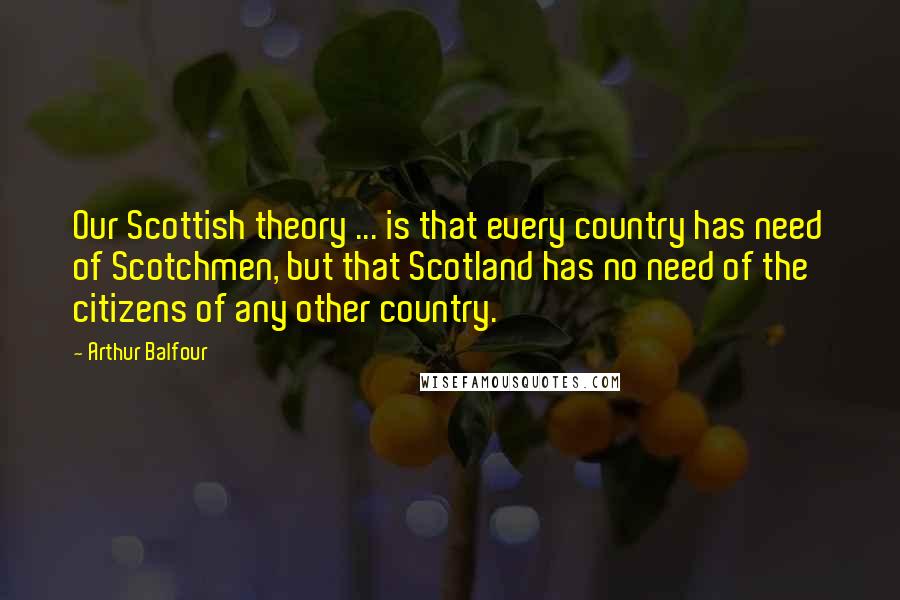 Arthur Balfour Quotes: Our Scottish theory ... is that every country has need of Scotchmen, but that Scotland has no need of the citizens of any other country.