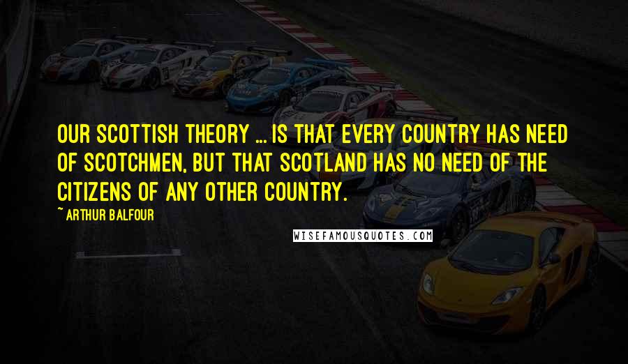 Arthur Balfour Quotes: Our Scottish theory ... is that every country has need of Scotchmen, but that Scotland has no need of the citizens of any other country.