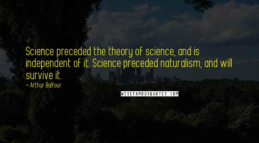 Arthur Balfour Quotes: Science preceded the theory of science, and is independent of it. Science preceded naturalism, and will survive it.