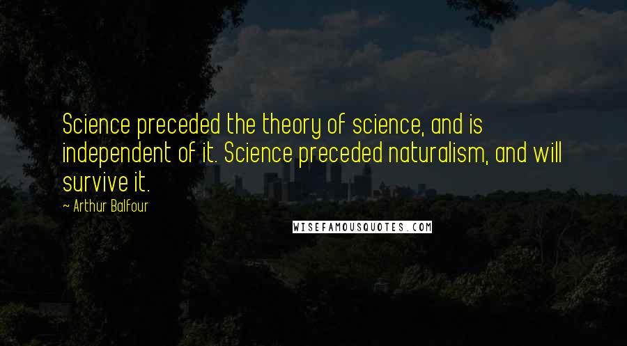 Arthur Balfour Quotes: Science preceded the theory of science, and is independent of it. Science preceded naturalism, and will survive it.