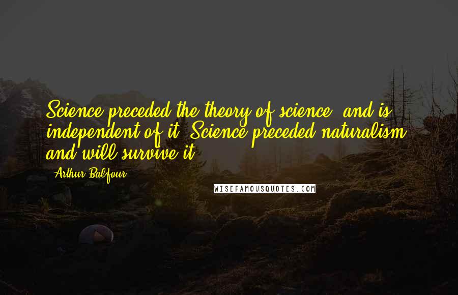 Arthur Balfour Quotes: Science preceded the theory of science, and is independent of it. Science preceded naturalism, and will survive it.