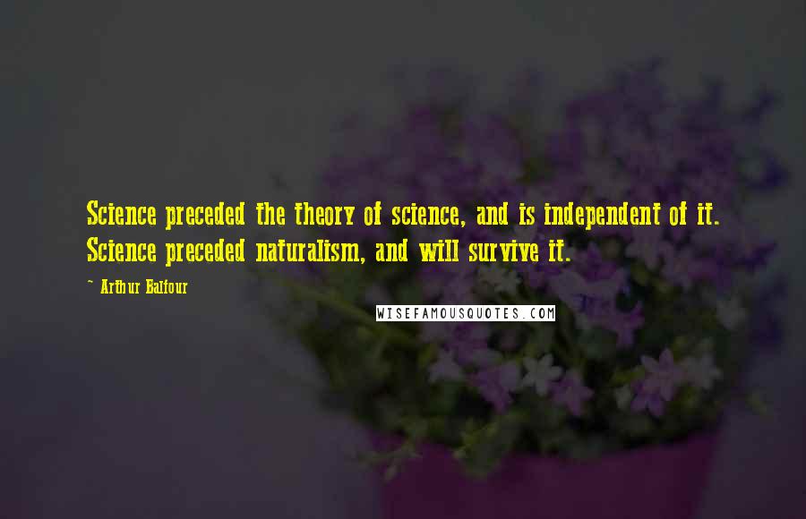 Arthur Balfour Quotes: Science preceded the theory of science, and is independent of it. Science preceded naturalism, and will survive it.