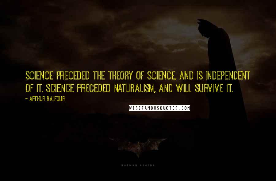 Arthur Balfour Quotes: Science preceded the theory of science, and is independent of it. Science preceded naturalism, and will survive it.