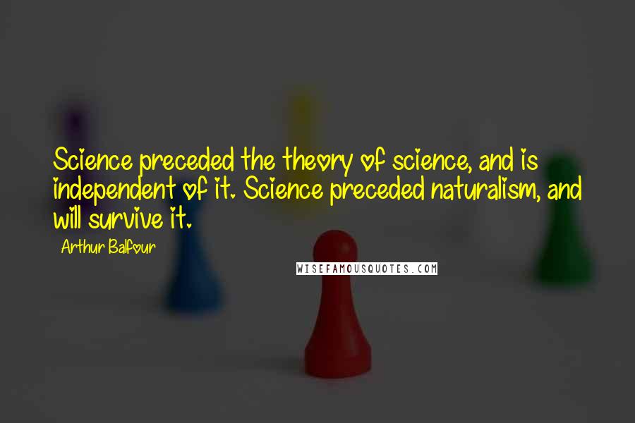Arthur Balfour Quotes: Science preceded the theory of science, and is independent of it. Science preceded naturalism, and will survive it.