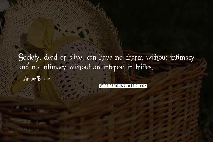 Arthur Balfour Quotes: Society, dead or alive, can have no charm without intimacy and no intimacy without an interest in trifles.