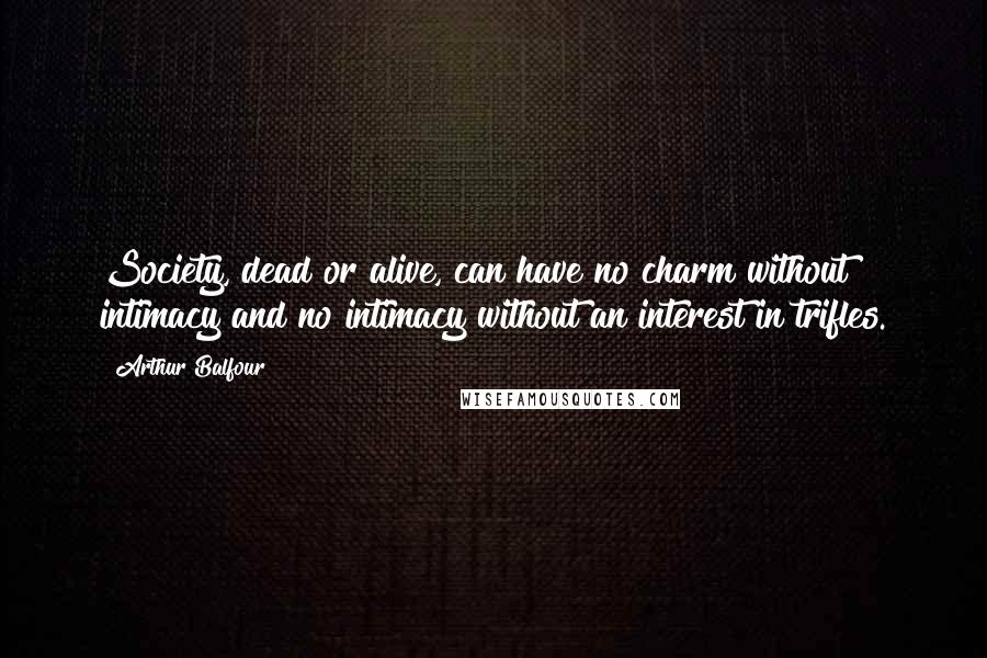Arthur Balfour Quotes: Society, dead or alive, can have no charm without intimacy and no intimacy without an interest in trifles.