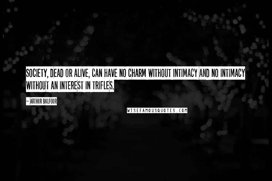 Arthur Balfour Quotes: Society, dead or alive, can have no charm without intimacy and no intimacy without an interest in trifles.