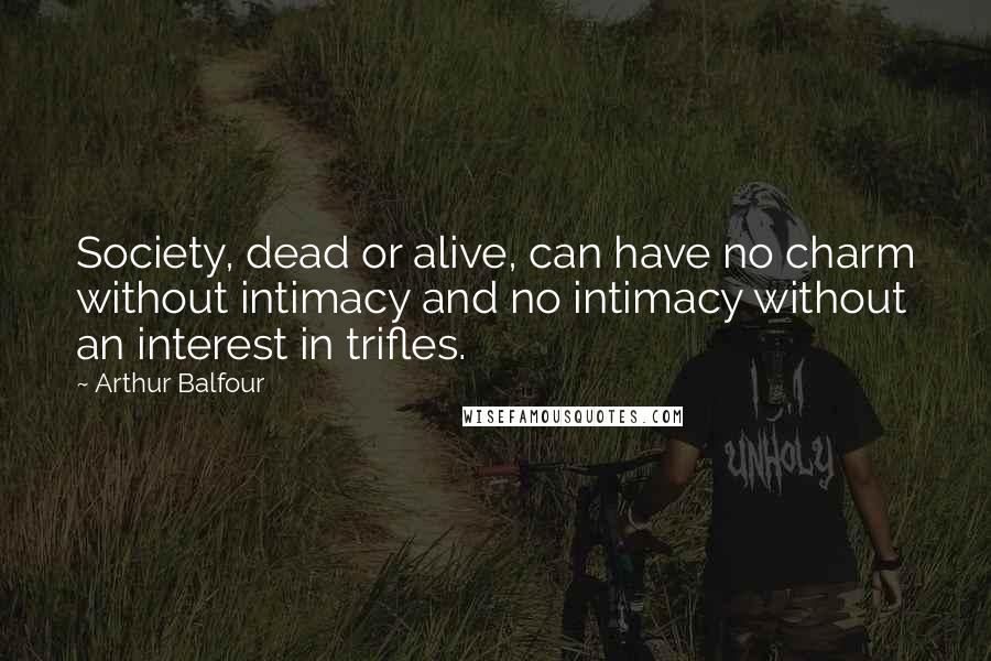 Arthur Balfour Quotes: Society, dead or alive, can have no charm without intimacy and no intimacy without an interest in trifles.