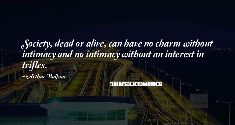 Arthur Balfour Quotes: Society, dead or alive, can have no charm without intimacy and no intimacy without an interest in trifles.