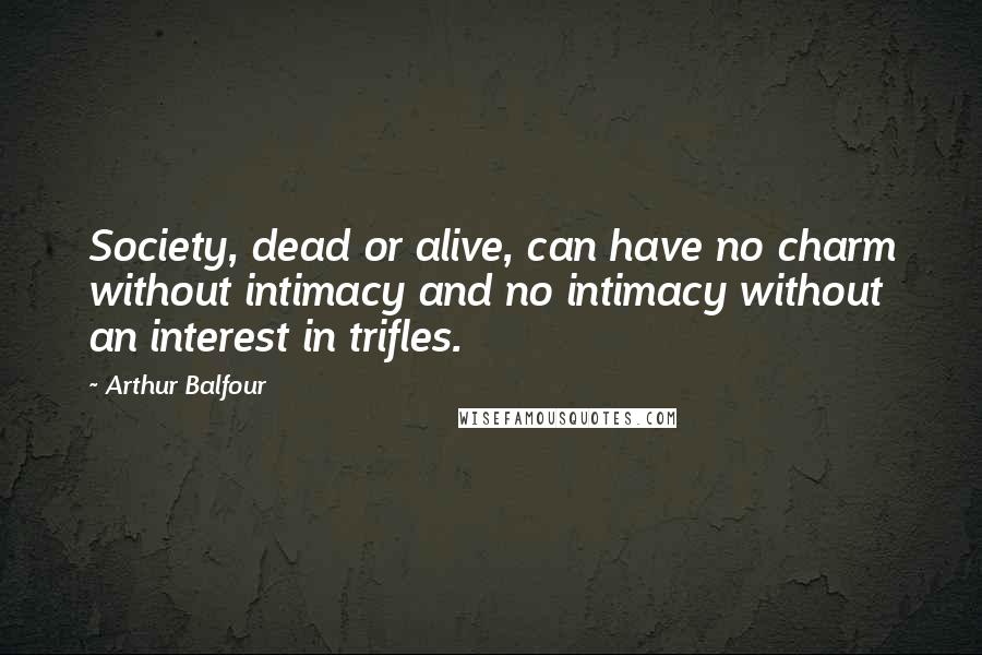 Arthur Balfour Quotes: Society, dead or alive, can have no charm without intimacy and no intimacy without an interest in trifles.