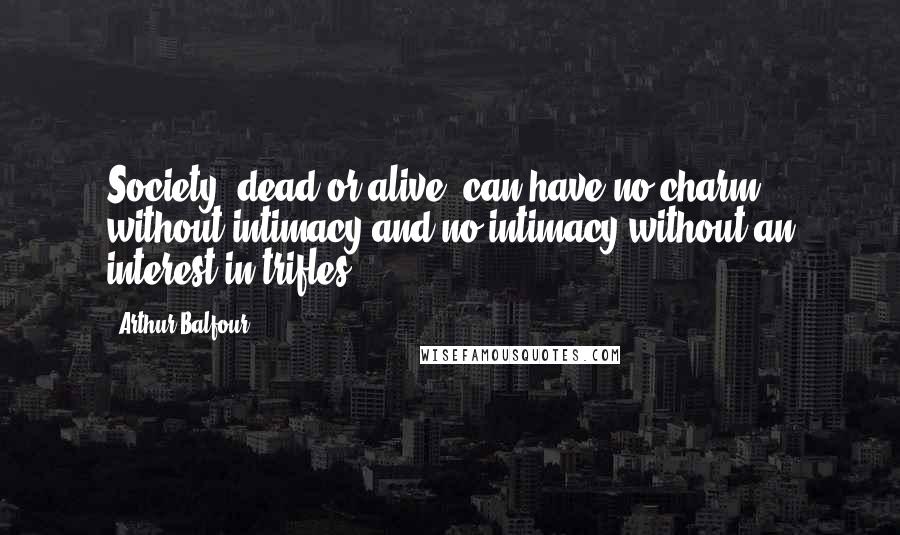 Arthur Balfour Quotes: Society, dead or alive, can have no charm without intimacy and no intimacy without an interest in trifles.