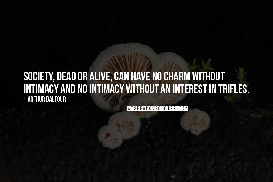 Arthur Balfour Quotes: Society, dead or alive, can have no charm without intimacy and no intimacy without an interest in trifles.