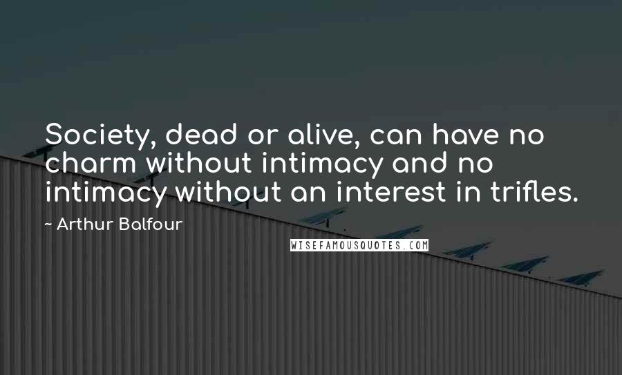 Arthur Balfour Quotes: Society, dead or alive, can have no charm without intimacy and no intimacy without an interest in trifles.