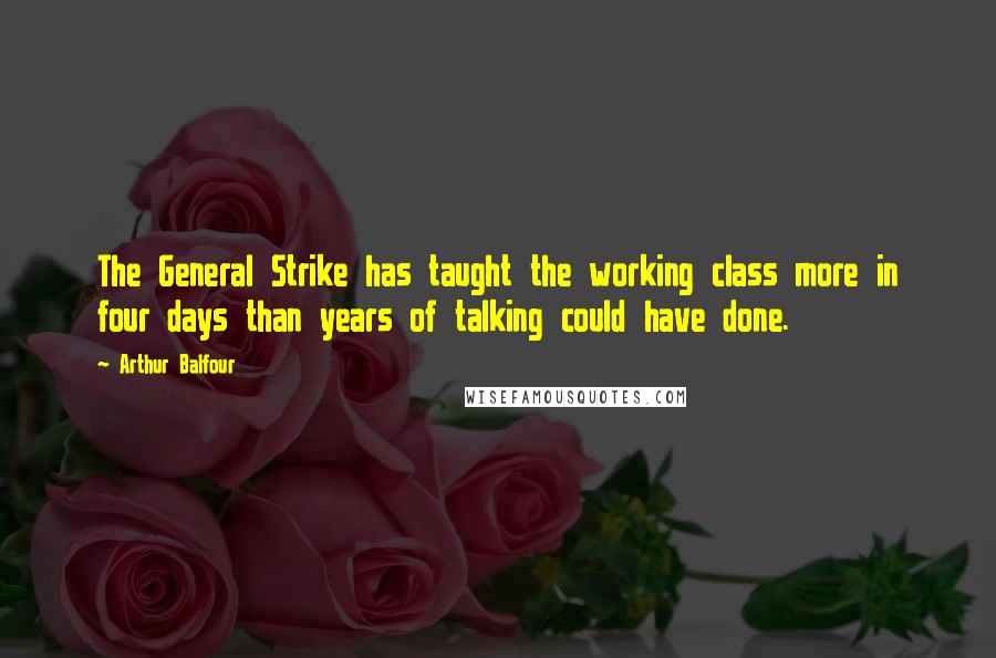 Arthur Balfour Quotes: The General Strike has taught the working class more in four days than years of talking could have done.