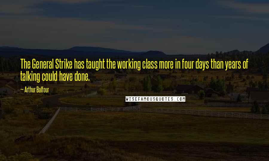 Arthur Balfour Quotes: The General Strike has taught the working class more in four days than years of talking could have done.