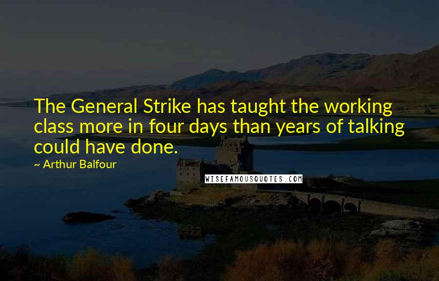 Arthur Balfour Quotes: The General Strike has taught the working class more in four days than years of talking could have done.