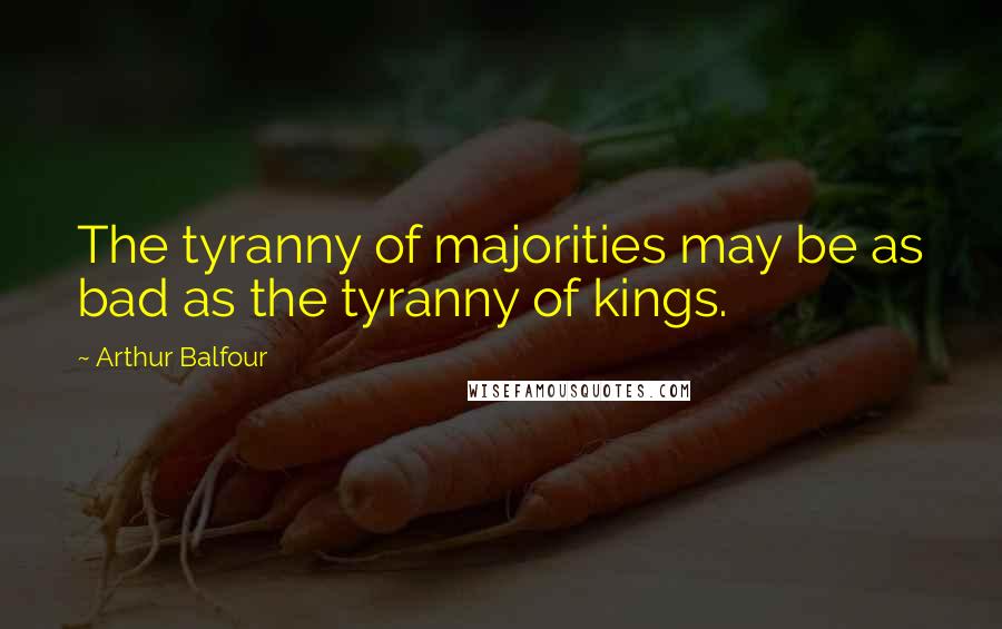 Arthur Balfour Quotes: The tyranny of majorities may be as bad as the tyranny of kings.